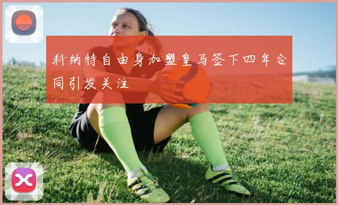 科纳特自由身加盟皇马签下四年合同引发关注
