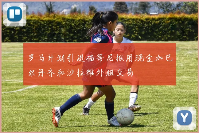 罗马计划引进福蒂尼拟用现金加巴尔丹齐和沙拉维外租交易