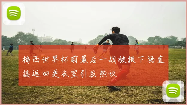 梅西世界杯前最后一战被换下场直接返回更衣室引发热议