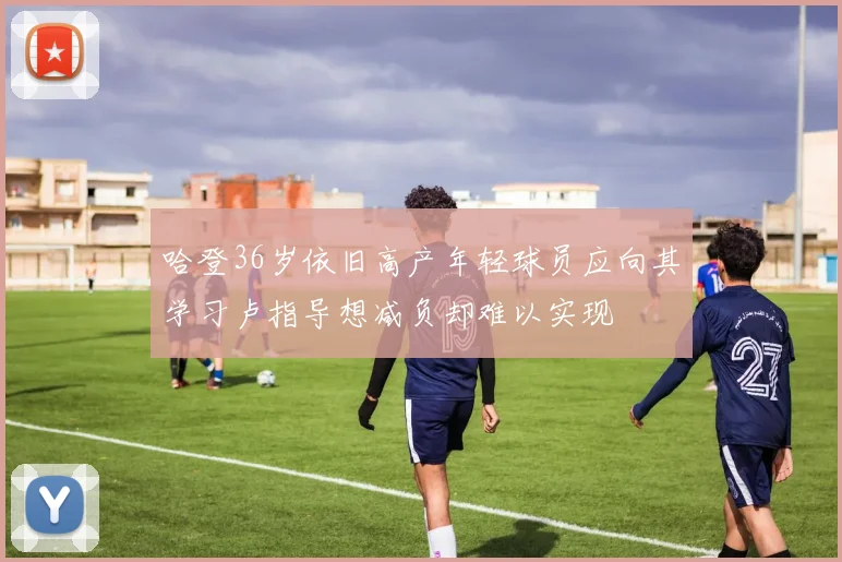 哈登36岁依旧高产年轻球员应向其学习卢指导想减负却难以实现