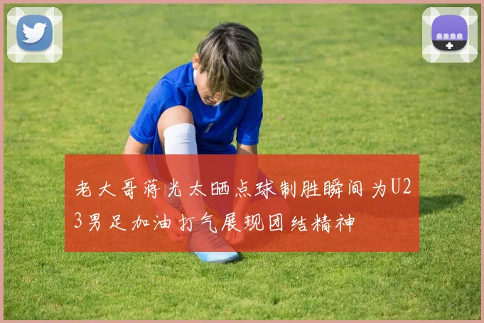 老大哥蒋光太晒点球制胜瞬间为U23男足加油打气展现团结精神
