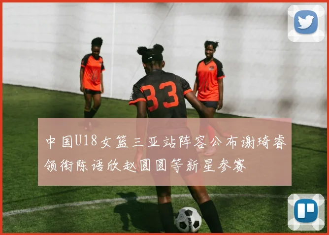 中国U18女篮三亚站阵容公布谢琦睿领衔陈语欣赵圆圆等新星参赛