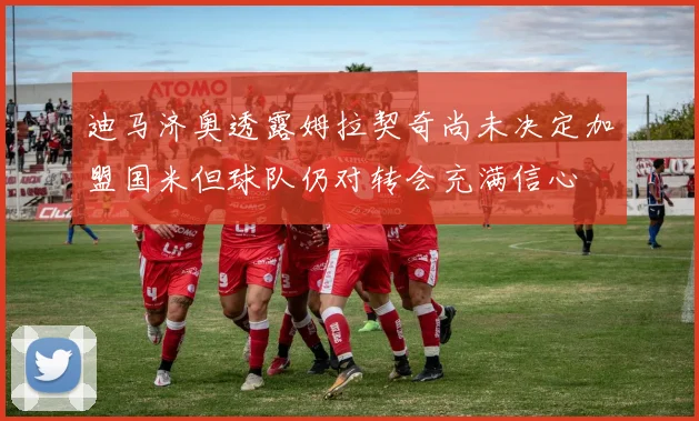 迪马济奥透露姆拉契奇尚未决定加盟国米但球队仍对转会充满信心