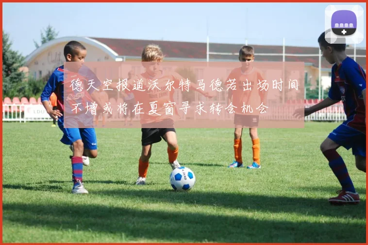 德天空报道沃尔特马德若出场时间不增或将在夏窗寻求转会机会