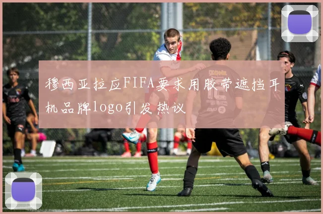 穆西亚拉应FIFA要求用胶带遮挡耳机品牌logo引发热议