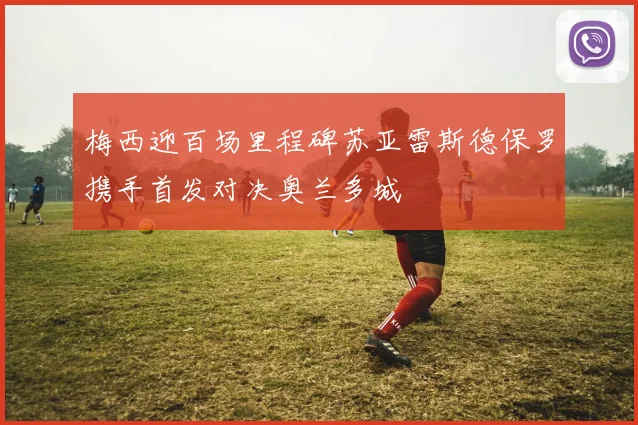 梅西迎百场里程碑苏亚雷斯德保罗携手首发对决奥兰多城
