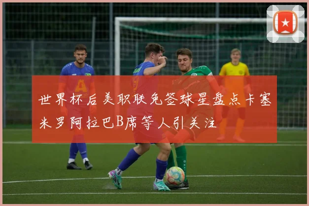 世界杯后美职联免签球星盘点卡塞米罗阿拉巴B席等人引关注