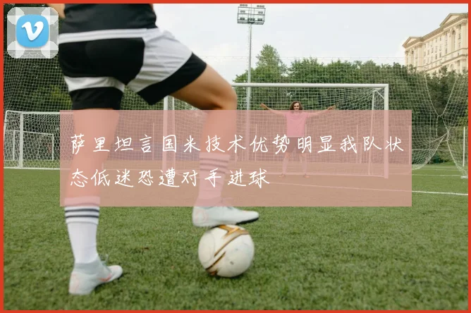 萨里坦言国米技术优势明显我队状态低迷恐遭对手进球