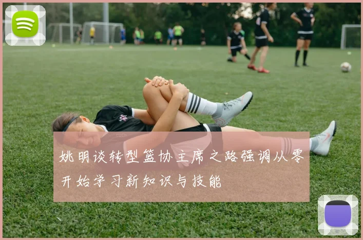 姚明谈转型篮协主席之路强调从零开始学习新知识与技能