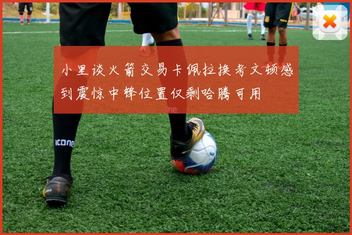 小里谈火箭交易卡佩拉换考文顿感到震惊中锋位置仅剩哈腾可用