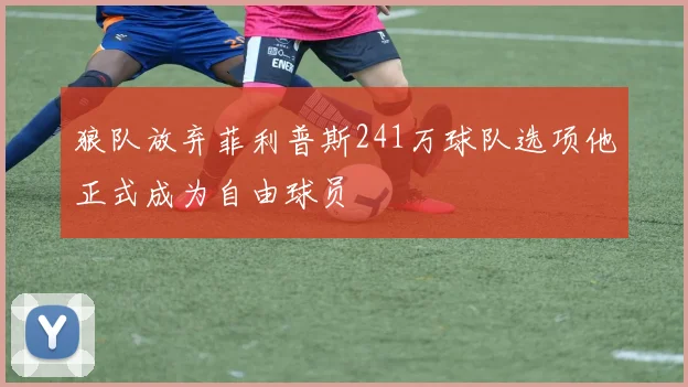 狼队放弃菲利普斯241万球队选项他正式成为自由球员