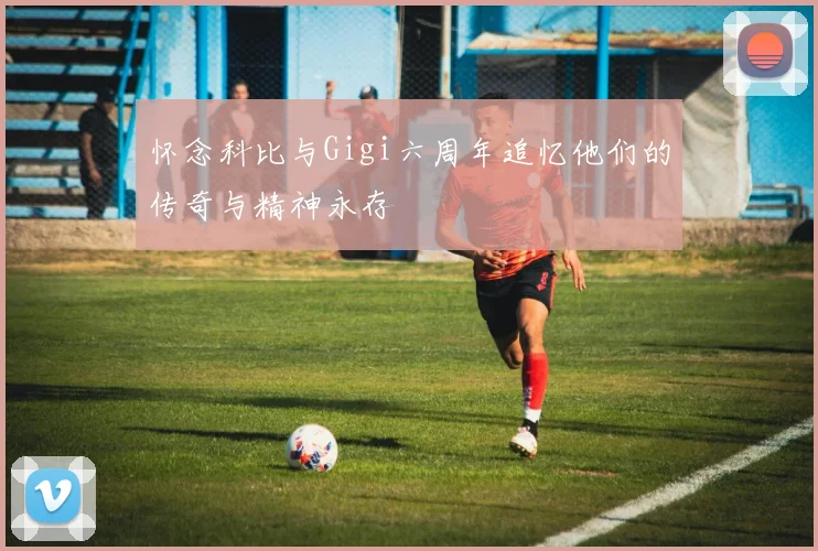 怀念科比与Gigi六周年追忆他们的传奇与精神永存